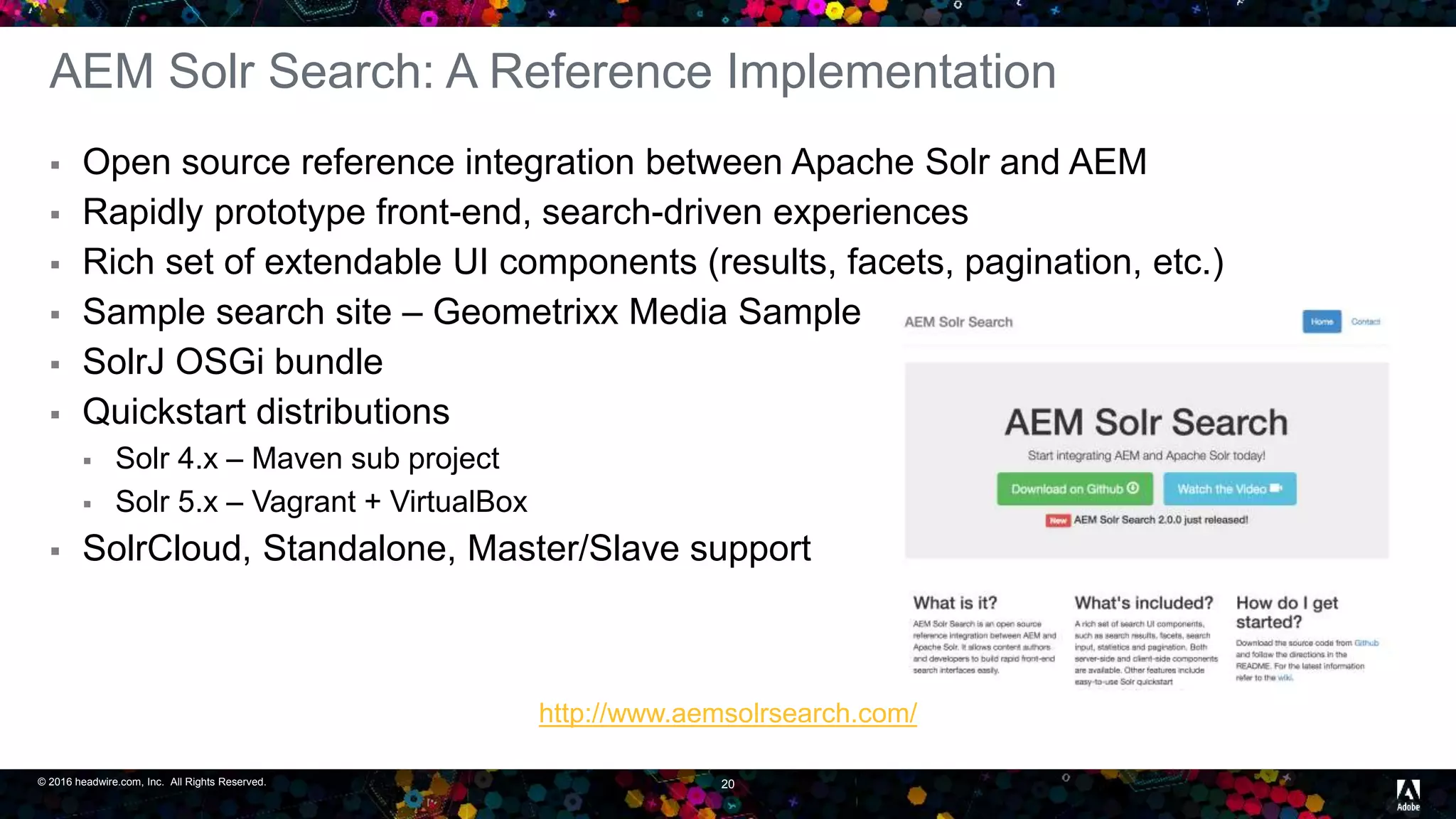© 2016 headwire.com, Inc. All Rights Reserved. 20
AEM Solr Search: A Reference Implementation
 Open source reference integration between Apache Solr and AEM
 Rapidly prototype front-end, search-driven experiences
 Rich set of extendable UI components (results, facets, pagination, etc.)
 Sample search site – Geometrixx Media Sample
 SolrJ OSGi bundle
 Quickstart distributions
 Solr 4.x – Maven sub project
 Solr 5.x – Vagrant + VirtualBox
 SolrCloud, Standalone, Master/Slave support
http://www.aemsolrsearch.com/
 