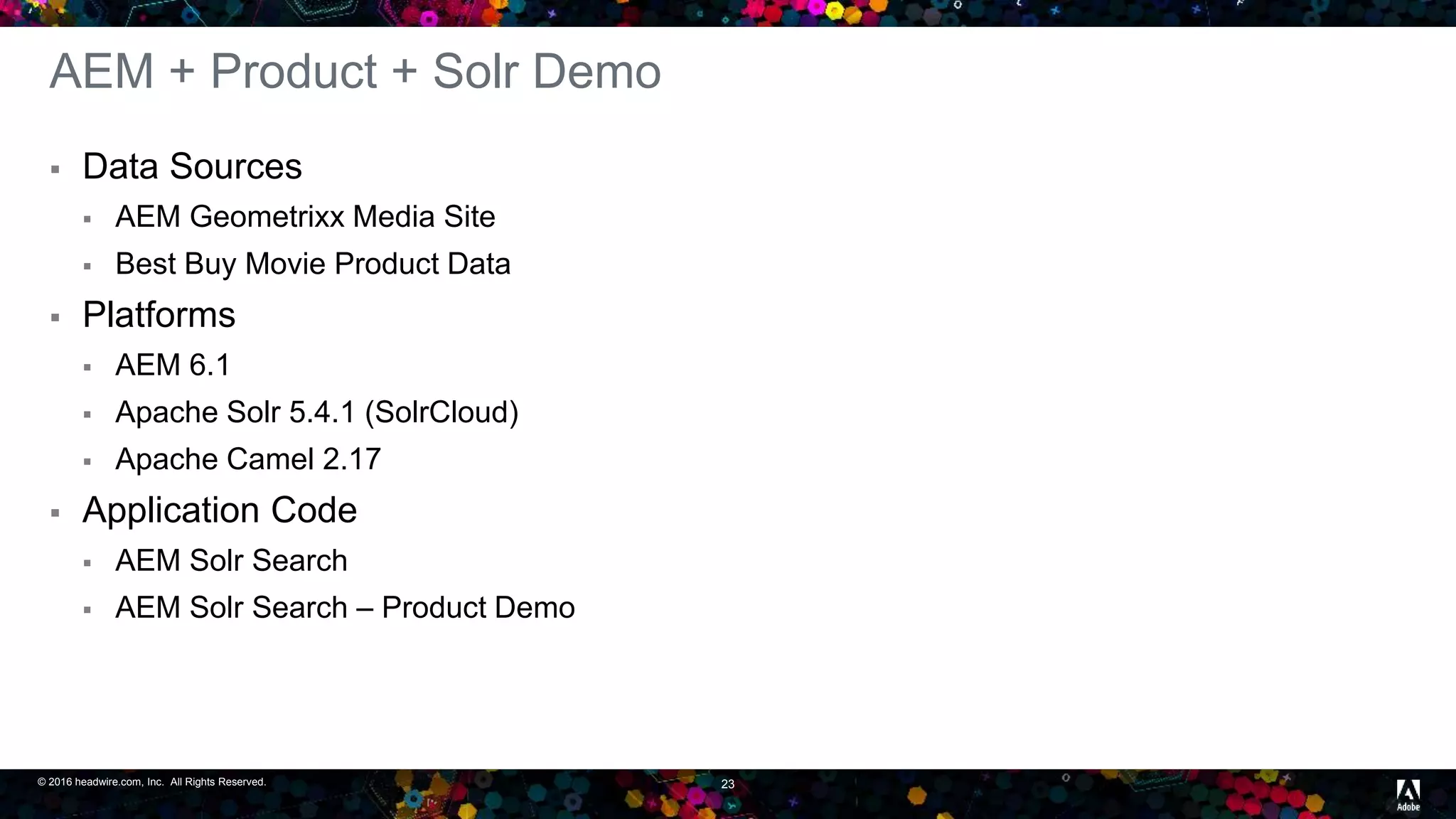 © 2016 headwire.com, Inc. All Rights Reserved. 23
AEM + Product + Solr Demo
 Data Sources
 AEM Geometrixx Media Site
 Best Buy Movie Product Data
 Platforms
 AEM 6.1
 Apache Solr 5.4.1 (SolrCloud)
 Apache Camel 2.17
 Application Code
 AEM Solr Search
 AEM Solr Search – Product Demo
 