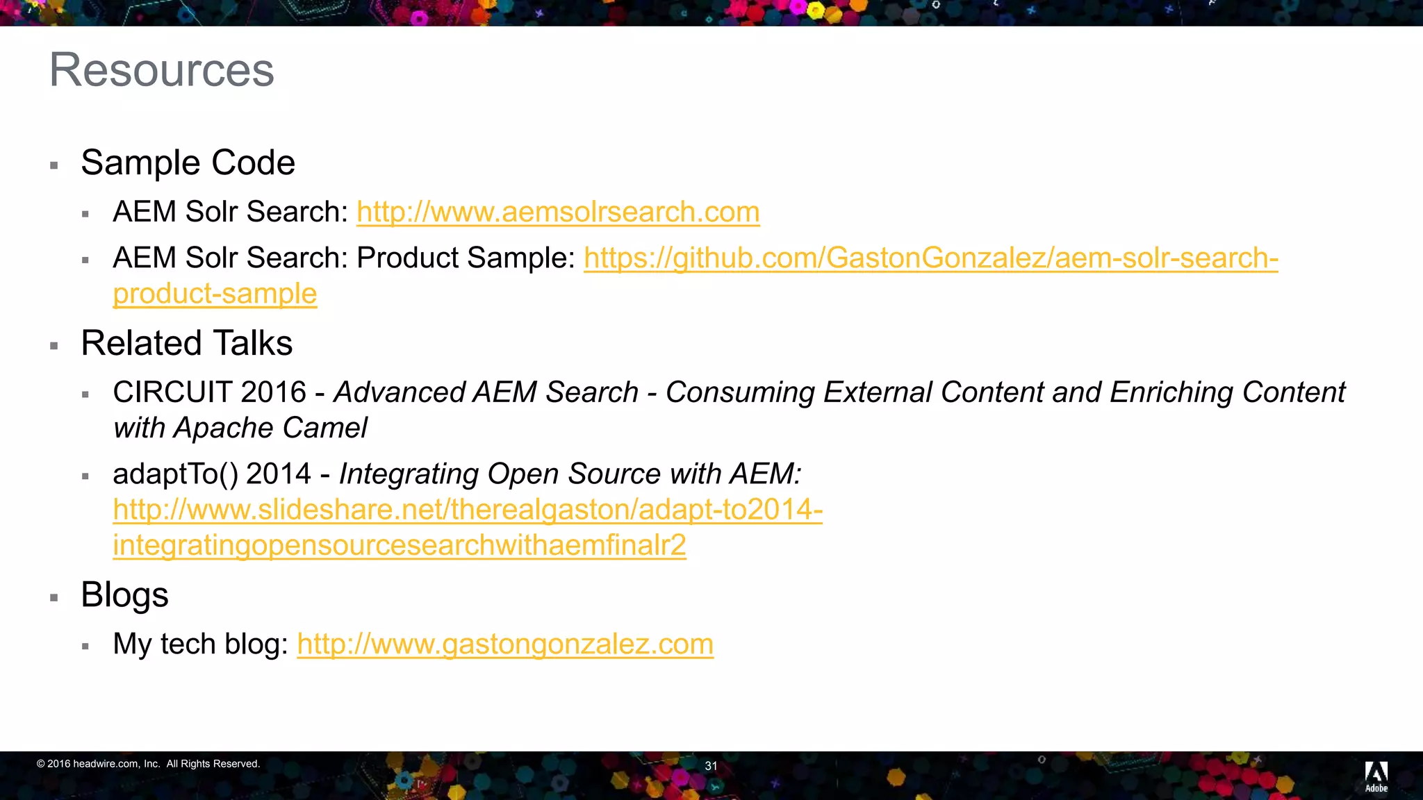 © 2016 headwire.com, Inc. All Rights Reserved. 31
Resources
 Sample Code
 AEM Solr Search: http://www.aemsolrsearch.com
 AEM Solr Search: Product Sample: https://github.com/GastonGonzalez/aem-solr-search-
product-sample
 Related Talks
 CIRCUIT 2016 - Advanced AEM Search - Consuming External Content and Enriching Content
with Apache Camel
 adaptTo() 2014 - Integrating Open Source with AEM:
http://www.slideshare.net/therealgaston/adapt-to2014-
integratingopensourcesearchwithaemfinalr2
 Blogs
 My tech blog: http://www.gastongonzalez.com
 