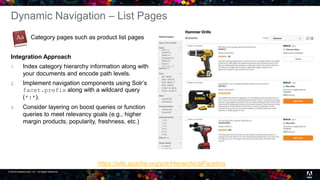 © 2016 headwire.com, Inc. All Rights Reserved. 13
Dynamic Navigation – List Pages
Category pages such as product list pages
Integration Approach
1. Index category hierarchy information along with
your documents and encode path levels.
2. Implement navigation components using Solr’s
facet.prefix along with a wildcard query
(*:*).
3. Consider layering on boost queries or function
queries to meet relevancy goals (e.g., higher
margin products, popularity, freshness, etc.)
https://wiki.apache.org/solr/HierarchicalFaceting
 