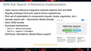 © 2016 headwire.com, Inc. All Rights Reserved. 20
AEM Solr Search: A Reference Implementation
 Open source reference integration between Apache Solr and AEM
 Rapidly prototype front-end, search-driven experiences
 Rich set of extendable UI components (results, facets, pagination, etc.)
 Sample search site – Geometrixx Media Sample
 SolrJ OSGi bundle
 Quickstart distributions
 Solr 4.x – Maven sub project
 Solr 5.x – Vagrant + VirtualBox
 SolrCloud, Standalone, Master/Slave support
http://www.aemsolrsearch.com/
 