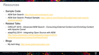 © 2016 headwire.com, Inc. All Rights Reserved. 31
Resources
 Sample Code
 AEM Solr Search: http://www.aemsolrsearch.com
 AEM Solr Search: Product Sample: https://github.com/GastonGonzalez/aem-solr-search-
product-sample
 Related Talks
 CIRCUIT 2016 - Advanced AEM Search - Consuming External Content and Enriching Content
with Apache Camel
 adaptTo() 2014 - Integrating Open Source with AEM:
http://www.slideshare.net/therealgaston/adapt-to2014-
integratingopensourcesearchwithaemfinalr2
 Blogs
 My tech blog: http://www.gastongonzalez.com
 