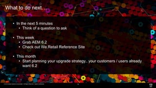 © 2016 Adobe Systems Incorporated. All Rights Reserved. Adobe Confidential.© 2016 Adobe Systems Incorporated. All Rights Reserved. Adobe Confidential.
What to do next…
16
• In the next 5 minutes
• Think of a question to ask
• This week
• Grab AEM 6.2
• Check out We.Retail Reference Site
• This month
• Start planning your upgrade strategy.. your customers / users already
want 6.2
 