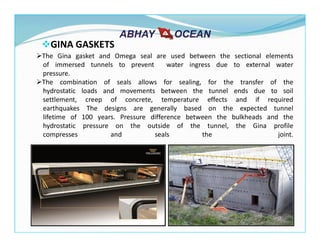 The Gina gasket and Omega seal are used between the sectional elements
of immersed tunnels to prevent water ingress due to external water
pressure.
The combination of seals allows for sealing, for the transfer of the
hydrostatic loads and movements between the tunnel ends due to soil
settlement, creep of concrete, temperature effects and if required
earthquakes The designs are generally based on the expected tunnel
lifetime of 100 years. Pressure difference between the bulkheads and the
hydrostatic pressure on the outside of the tunnel, the Gina profile
compresses and seals the joint.
GINA GASKETS
 
