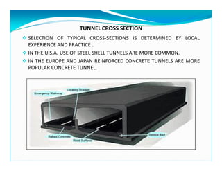 TUNNEL CROSS SECTION
SELECTION OF TYPICAL CROSS-SECTIONS IS DETERMINED BY LOCAL
EXPERIENCE AND PRACTICE .
IN THE U.S.A. USE OF STEEL SHELL TUNNELS ARE MORE COMMON.
IN THE EUROPE AND JAPAN REINFORCED CONCRETE TUNNELS ARE MORE
POPULAR CONCRETE TUNNEL.
 