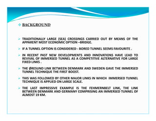 BACKGROUND
TRADITIONALLY LARGE (SEA) CROSSINGS CARRIED OUT BY MEANS OF THE
APPARENT MOST ECONOMIC OPTION –BRIDGE.
IF A TUNNEL OPTION IS CONSIDERED - BORED TUNNEL SEEMS FAVOURITE .
IN RECENT PAST NEW DEVELOPMENTS AND INNOVATIONS HAVE LEAD TO
REVIVAL OF IMMERSED TUNNEL AS A COMPETITIVE ALTERNATIVE FOR LARGE
FIXED LINKS .
THE ØRESUND LINK BETWEEN DENMARK AND SWEDEN GAVE THE IMMERSED
TUNNEL TECHNIQUE THE FIRST BOOST.
THIS WAS FOLLOWED BY OTHER MAJOR LINKS IN WHICH IMMERSED TUNNEL
TECHNIQUE IS APPLIED ON LARGE SCALE.
THE LAST IMPRESSIVE EXAMPLE IS THE FEHMERNBELT LINK, THE LINK
BETWEEN DENMARK AND GERMANY COMPRISING AN IMMERSED TUNNEL OF
ALMOST 19 KM.
 