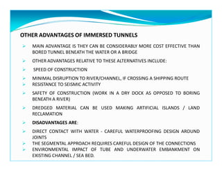 OTHER ADVANTAGES OF IMMERSED TUNNELS
MAIN ADVANTAGE IS THEY CAN BE CONSIDERABLY MORE COST EFFECTIVE THAN
BORED TUNNEL BENEATH THE WATER OR A BRIDGE
OTHER ADVANTAGES RELATIVE TO THESE ALTERNATIVES INCLUDE:
SPEED OF CONSTRUCTION
MINIMAL DISRUPTION TO RIVER/CHANNEL, IF CROSSING A SHIPPING ROUTE
RESISTANCE TO SEISMIC ACTIVITY
SAFETY OF CONSTRUCTION (WORK IN A DRY DOCK AS OPPOSED TO BORING
BENEATH A RIVER)
DREDGED MATERIAL CAN BE USED MAKING ARTIFICIAL ISLANDS / LAND
RECLAMATION
DISADVANTAGES ARE:
DIRECT CONTACT WITH WATER - CAREFUL WATERPROOFING DESIGN AROUND
JOINTS
THE SEGMENTAL APPROACH REQUIRES CAREFUL DESIGN OF THE CONNECTIONS
ENVIRONMENTAL IMPACT OF TUBE AND UNDERWATER EMBANKMENT ON
EXISTING CHANNEL / SEA BED.
 