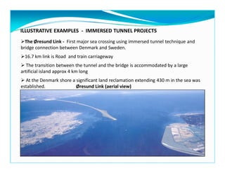ILLUSTRATIVE EXAMPLES - IMMERSED TUNNEL PROJECTS
The Øresund Link - First major sea crossing using immersed tunnel technique and
bridge connection between Denmark and Sweden.
16.7 km link is Road and train carriageway
The transition between the tunnel and the bridge is accommodated by a large
artificial island approx 4 km long
At the Denmark shore a significant land reclamation extending 430 m in the sea was
established. Øresund Link (aerial view)
 