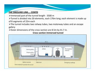 THE ORESUND LINK…. CONTD
Immersed part of the tunnel length - 3500 m
Tunnel is divided into 20 elements, each 176m long; each element is made up
of 8 segments of 22m each
The tunnel includes two railway tubes, two motorway tubes and an escape
gallery
Outer dimensions of the cross section are 8.5m by 41.7 m.
Cross section immersed tunnel
 