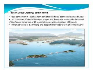 Busan Geoje Crossing, South Korea
Road connection in south eastern part of South Korea between Busan and Geoje.
Link comprises of two cable stayed bridges and a concrete immersed tube tunnel
Tube Tunnel comprises of 18 tunnel elements with a length of 180m each
Immersed tunnel is 3.2 km long and deepest (max water depth of 48 m) in world
 