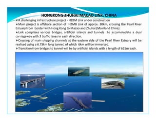 HONGKONG ZHUHAI MACAO LINK, CHINA
A challenging infrastructure project - HZBM Link under construction
Main project is offshore section of HZMB Link of approx. 30km, crossing the Pearl River
Estuary from border with Hong Kong to Macao and Zhuhai (Mainland China).
Link comprises various bridges, artificial islands and tunnels to accommodate a dual
carriageway with 3 traffic lanes in each direction.
Crossing of main shipping channels at the eastern side of the Pearl River Estuary will be
realised using a 6.75km long tunnel, of which 6km will be immersed.
Transition from bridges to tunnel will be by artificial islands with a length of 625m each.
 