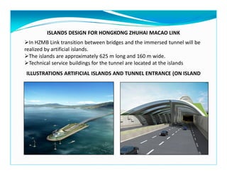 ISLANDS DESIGN FOR HONGKONG ZHUHAI MACAO LINK
ILLUSTRATIONS ARTIFICIAL ISLANDS AND TUNNEL ENTRANCE (ON ISLAND
In HZMB Link transition between bridges and the immersed tunnel will be
realized by artificial islands.
The islands are approximately 625 m long and 160 m wide.
Technical service buildings for the tunnel are located at the islands
 