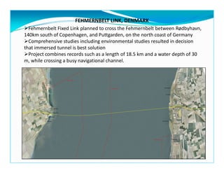 FEHMERNBELT LINK, DENMARK
Fehmernbelt Fixed Link planned to cross the Fehmernbelt between Rødbyhavn,
140km south of Copenhagen, and Puttgarden, on the north coast of Germany
Comprehensive studies including environmental studies resulted in decision
that immersed tunnel is best solution
Project combines records such as a length of 18.5 km and a water depth of 30
m, while crossing a busy navigational channel.
 
