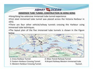 IMMERSED TUBE TUNNEL CONSTRUCTION IN HONG KONG
1: Cross Harbour Tunnel. 2: Mass Transit Railway Tunnel.
3: Eastern Harbour Crossing Tunnel. 4:Airport Railway Western Immersed tube
5: Western Harbour Crossing Tunnel. Tunnel.
•Hong Kong has extensive immersed tube tunnel experience
•First steel immersed tube tunnel was placed across the Victoria Harbour in
1972.
•There are four other vehicle/railway tunnels crossing the Harbour using
immersed tube techniques.
•The layout plan of the five immersed tube tunnels is shown in the Figure
below
 