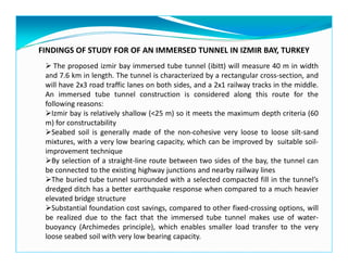 FINDINGS OF STUDY FOR OF AN IMMERSED TUNNEL IN IZMIR BAY, TURKEY
The proposed izmir bay immersed tube tunnel (ibitt) will measure 40 m in width
and 7.6 km in length. The tunnel is characterized by a rectangular cross-section, and
will have 2x3 road traffic lanes on both sides, and a 2x1 railway tracks in the middle.
An immersed tube tunnel construction is considered along this route for the
following reasons:
Izmir bay is relatively shallow (<25 m) so it meets the maximum depth criteria (60
m) for constructability
Seabed soil is generally made of the non-cohesive very loose to loose silt-sand
mixtures, with a very low bearing capacity, which can be improved by suitable soil-
improvement technique
By selection of a straight-line route between two sides of the bay, the tunnel can
be connected to the existing highway junctions and nearby railway lines
The buried tube tunnel surrounded with a selected compacted fill in the tunnel’s
dredged ditch has a better earthquake response when compared to a much heavier
elevated bridge structure
Substantial foundation cost savings, compared to other fixed-crossing options, will
be realized due to the fact that the immersed tube tunnel makes use of water-
buoyancy (Archimedes principle), which enables smaller load transfer to the very
loose seabed soil with very low bearing capacity.
 