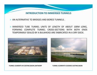 INTRODUCTION TO IMMERSED TUNNELS
AN ALTERNATIVE TO BRIDGES AND BORED TUNNELS .
IMMERSED TUBE TUNNEL UNITS OF LENGTH OF ABOUT 100M LONG,
FORMING COMPLETE TUNNEL CROSS-SECTIONS WITH BOTH ENDS
TEMPORARILY SEALED BY A BULKHEAD ARE FABRICATED IN A DRY DOCK.
TUNNEL ELEMENTS IN CASTING BASIN (ANTWERP TUNNEL ELEMENTS FLOODED CASTING BASIN
 