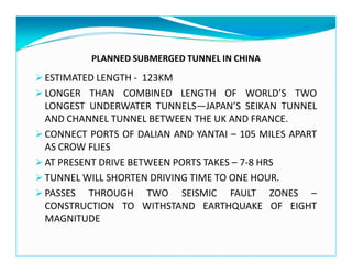 PLANNED SUBMERGED TUNNEL IN CHINA
ESTIMATED LENGTH - 123KM
LONGER THAN COMBINED LENGTH OF WORLD’S TWO
LONGEST UNDERWATER TUNNELS—JAPAN’S SEIKAN TUNNEL
AND CHANNEL TUNNEL BETWEEN THE UK AND FRANCE.
CONNECT PORTS OF DALIAN AND YANTAI – 105 MILES APART
AS CROW FLIES
AT PRESENT DRIVE BETWEEN PORTS TAKES – 7-8 HRS
TUNNEL WILL SHORTEN DRIVING TIME TO ONE HOUR.
PASSES THROUGH TWO SEISMIC FAULT ZONES –
CONSTRUCTION TO WITHSTAND EARTHQUAKE OF EIGHT
MAGNITUDE
 
