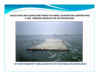 SEALED UNITS ARE FLOATED AND TOWED TO TUNNEL LOCATION AND LOWERED INTO
A PRE- DREDGED TRENCH IN THE SEA OR RIVER BED
OFF SHORE TRANSPORT TUNNEL ELEMENTS OF PIET HEINTUNNEL (THE NETHERLANDS)
 