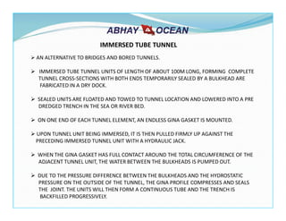 AN ALTERNATIVE TO BRIDGES AND BORED TUNNELS.
IMMERSED TUBE TUNNEL UNITS OF LENGTH OF ABOUT 100M LONG, FORMING COMPLETE
TUNNEL CROSS-SECTIONS WITH BOTH ENDS TEMPORARILY SEALED BY A BULKHEAD ARE
FABRICATED IN A DRY DOCK.
SEALED UNITS ARE FLOATED AND TOWED TO TUNNEL LOCATION AND LOWERED INTO A PRE
DREDGED TRENCH IN THE SEA OR RIVER BED.
ON ONE END OF EACH TUNNEL ELEMENT, AN ENDLESS GINA GASKET IS MOUNTED.
UPON TUNNEL UNIT BEING IMMERSED, IT IS THEN PULLED FIRMLY UP AGAINST THE
PRECEDING IMMERSED TUNNEL UNIT WITH A HYDRAULIC JACK.
WHEN THE GINA GASKET HAS FULL CONTACT AROUND THE TOTAL CIRCUMFERENCE OF THE
ADJACENT TUNNEL UNIT, THE WATER BETWEEN THE BULKHEADS IS PUMPED OUT.
DUE TO THE PRESSURE DIFFERENCE BETWEEN THE BULKHEADS AND THE HYDROSTATIC
PRESSURE ON THE OUTSIDE OF THE TUNNEL, THE GINA PROFILE COMPRESSES AND SEALS
THE JOINT. THE UNITS WILL THEN FORM A CONTINUOUS TUBE AND THE TRENCH IS
BACKFILLED PROGRESSIVELY.
IMMERSED TUBE TUNNEL
 