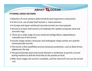 TUNNEL CROSS SECTIONS
Selection of cross-sections determined by local experience and practice.
In the U.S.A. use of steel shell tunnels is more common .
In Europe and Japan reinforced concrete tunnels are more popular .
Structure of steel shell tunnel is of relatively thin-walled composite steel and
concrete rings.
There are a wide range of cross-sectional configurations, depending on
intended use of the tunnel.
Circular-shape section, binocular and rectangular shape section are used for
immersed tube tunnels.
The trench is then backfilled and any necessary protection, such as Rock Armor,
added over the top .
The ground beside each end tunnel element is reinforced, to permit a tunnel
boring machine to drill the final links to the portals on land.
After these stages the tunnel is complete, and the internal fit out can be carried
out.
 
