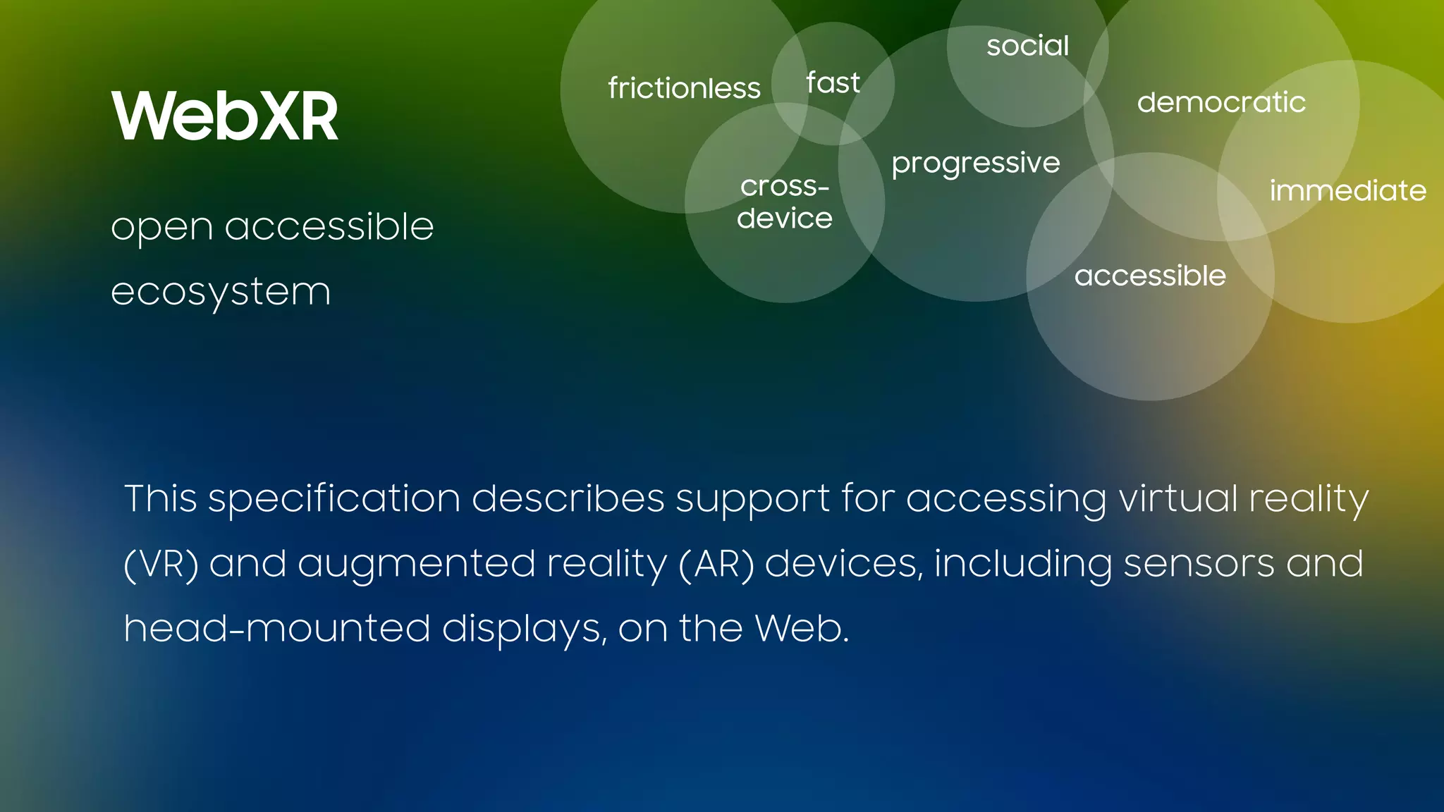 open accessible
ecosystem
fastfrictionless
cross-
device
progressive
accessible
immediate
social
democratic
WebXR
This specification describes support for accessing virtual reality
(VR) and augmented reality (AR) devices, including sensors and
head-mounted displays, on the Web.
 