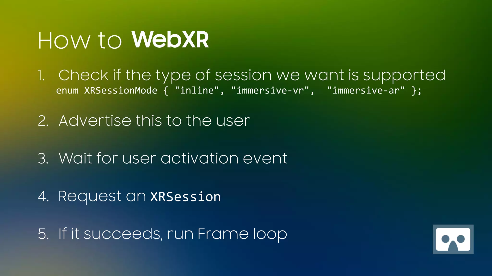 1. Check if the type of session we want is supported
enum XRSessionMode { "inline", "immersive-vr", "immersive-ar" };
2. Advertise this to the user
3. Wait for user activation event
4. Request an XRSession
5. If it succeeds, run Frame loop
WebXRHow to
 