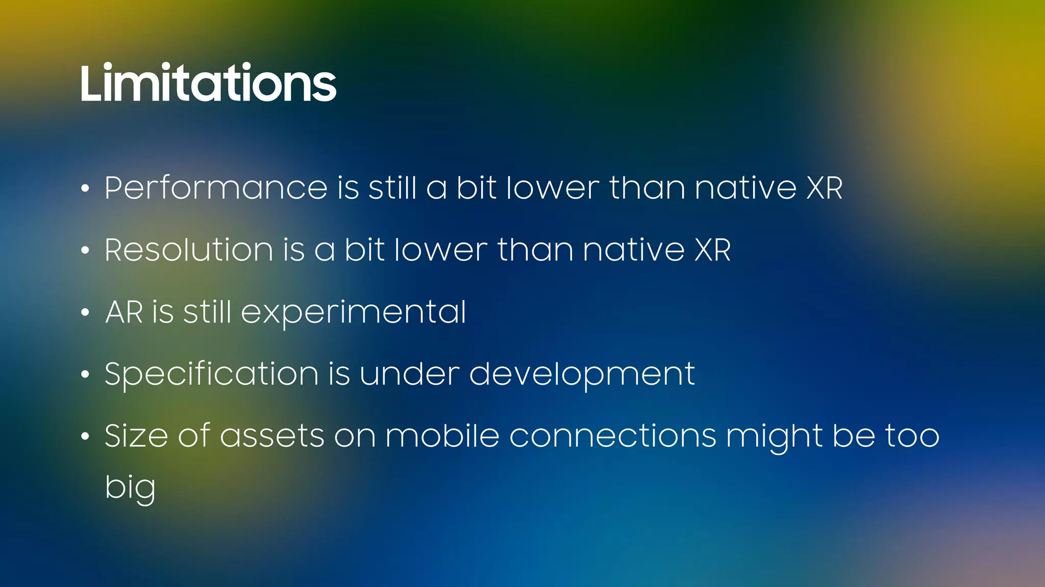 Limitations
• Performance is still a bit lower than native XR
• Resolution is a bit lower than native XR
• AR is still experimental
• Specification is under development
• Size of assets on mobile connections might be too
big
 