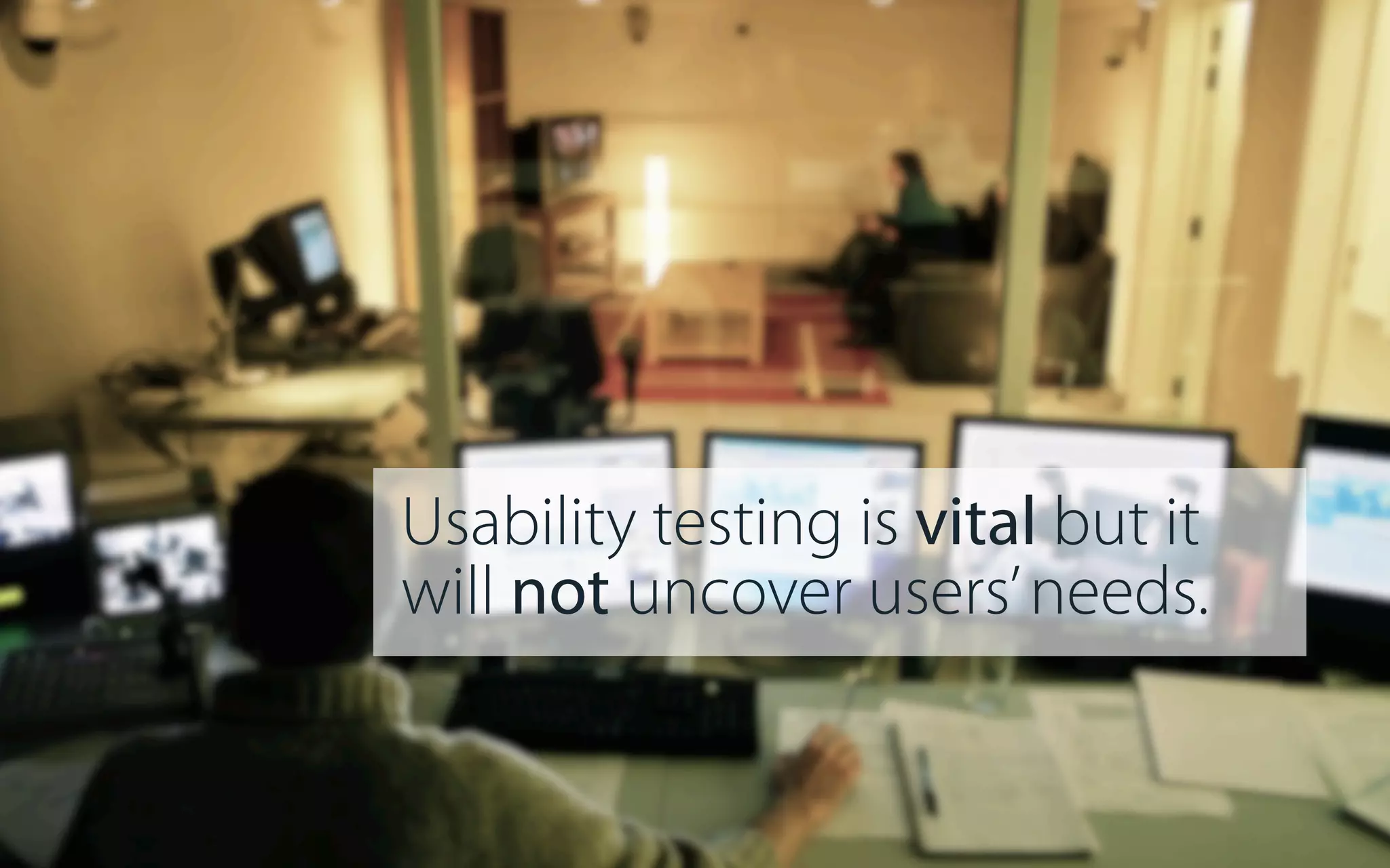 Usability testing is vital but it
will not uncover users’ needs.

 