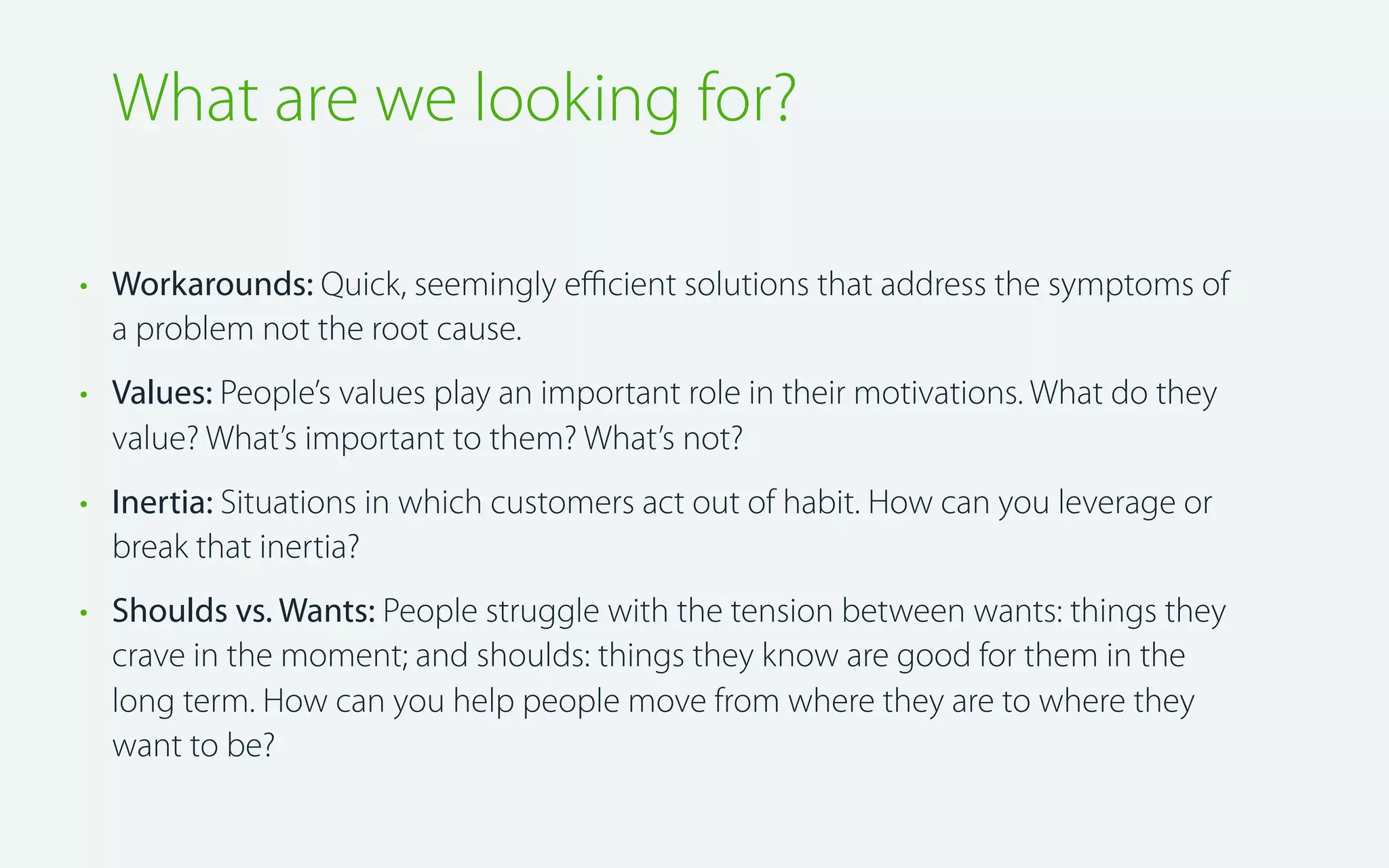 What are we looking for?
• Workarounds: Quick, seemingly eﬃcient solutions that address the symptoms of
a problem not the root cause.
• Values: People’s values play an important role in their motivations. What do they
value? What’s important to them? What’s not?
• Inertia: Situations in which customers act out of habit. How can you leverage or
break that inertia?
• Shoulds vs. Wants: People struggle with the tension between wants: things they
crave in the moment; and shoulds: things they know are good for them in the
long term. How can you help people move from where they are to where they
want to be?

 