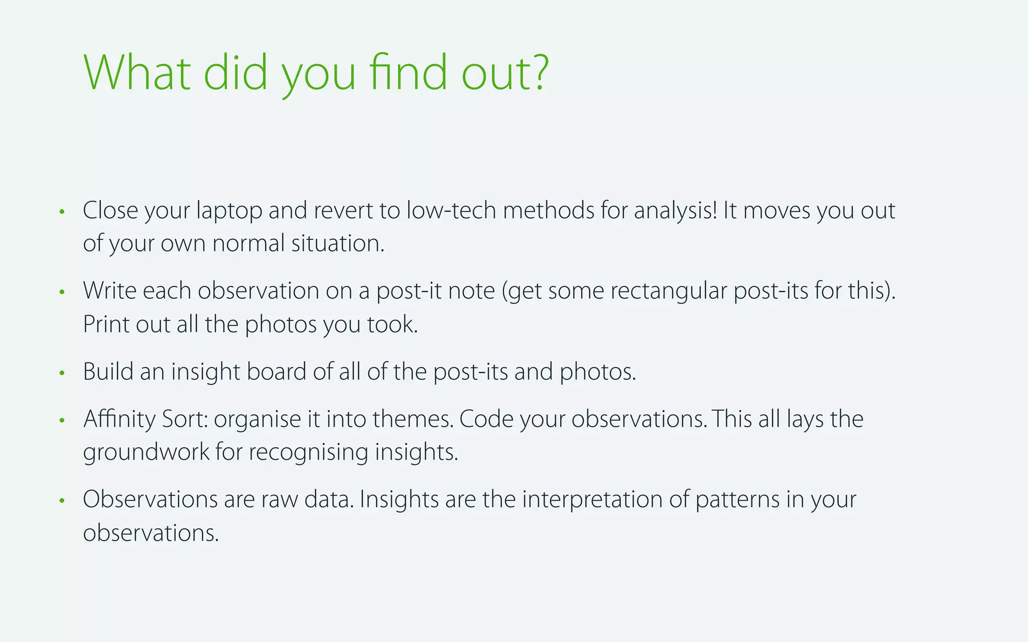 What did you ﬁnd out?
• Close your laptop and revert to low-tech methods for analysis! It moves you out
of your own normal situation.
• Write each observation on a post-it note (get some rectangular post-its for this).
Print out all the photos you took.
• Build an insight board of all of the post-its and photos.
• Aﬃnity Sort: organise it into themes. Code your observations. This all lays the
groundwork for recognising insights.
• Observations are raw data. Insights are the interpretation of patterns in your
observations.

 