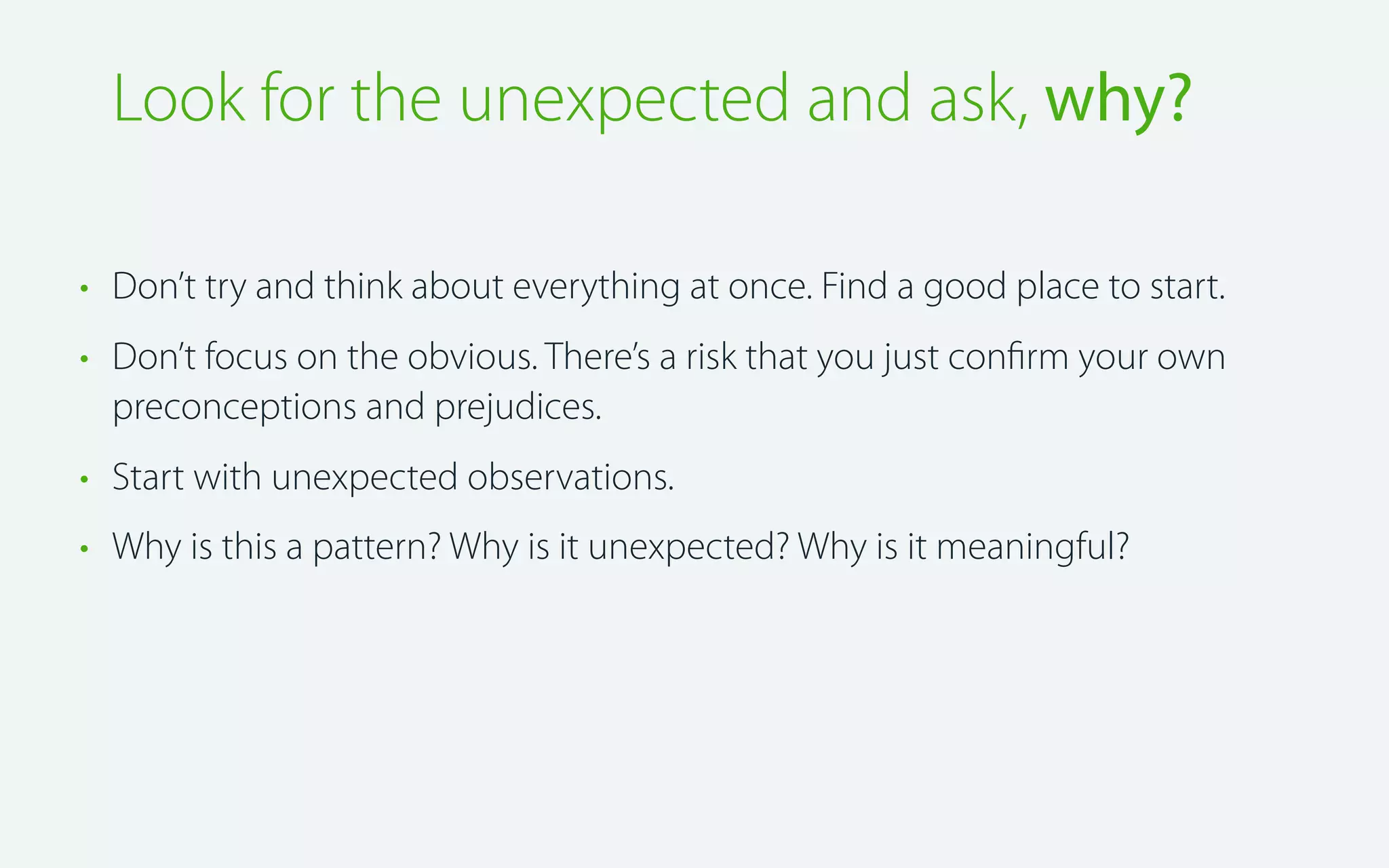 Look for the unexpected and ask, why?
• Don’t try and think about everything at once. Find a good place to start.
• Don’t focus on the obvious. There’s a risk that you just conﬁrm your own
preconceptions and prejudices.
• Start with unexpected observations.
• Why is this a pattern? Why is it unexpected? Why is it meaningful?

 