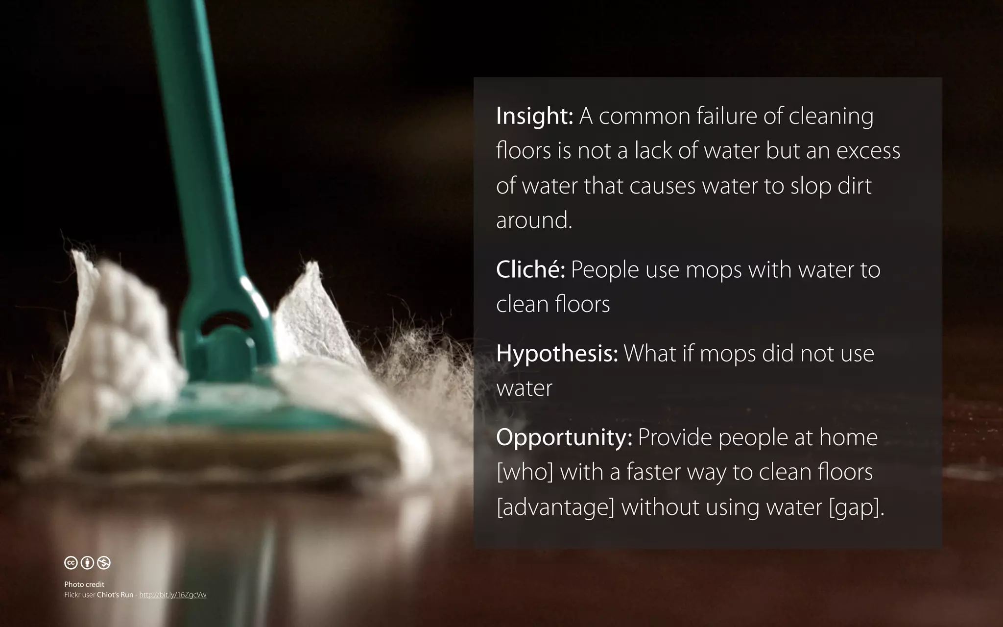 Insight: A common failure of cleaning
ﬂoors is not a lack of water but an excess
of water that causes water to slop dirt
around.
Cliché: People use mops with water to
clean ﬂoors
Hypothesis: What if mops did not use
water
Opportunity: Provide people at home
[who] with a faster way to clean ﬂoors
[advantage] without using water [gap].

🕅🕆🕇
Photo credit
Flickr user Chiot’s Run - http://bit.ly/16ZgcVw

 