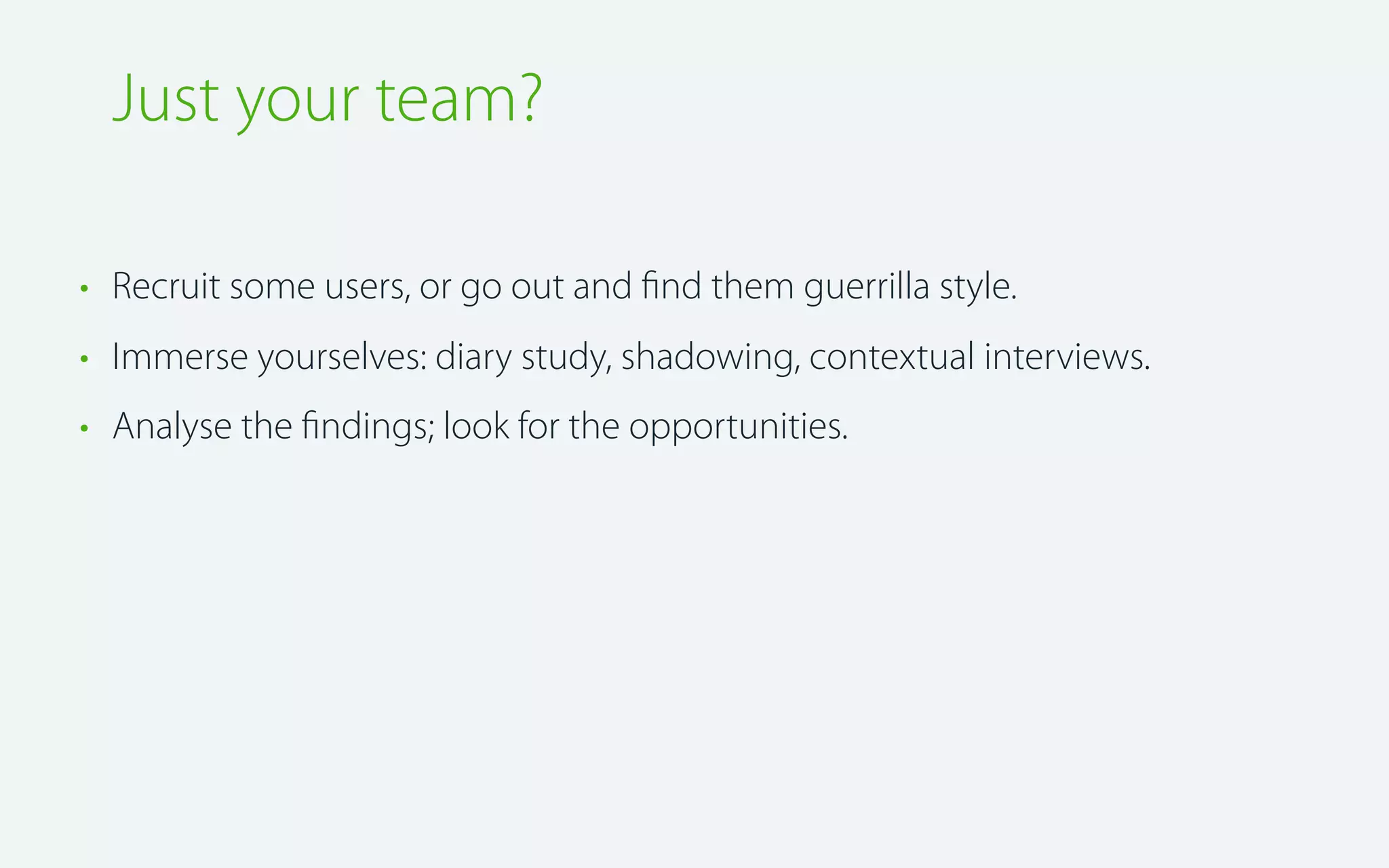 Just your team?
• Recruit some users, or go out and ﬁnd them guerrilla style.
• Immerse yourselves: diary study, shadowing, contextual interviews.
• Analyse the ﬁndings; look for the opportunities.

 