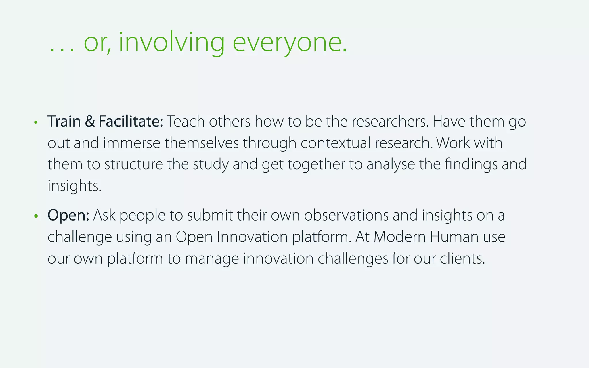 … or, involving everyone.
• Train & Facilitate: Teach others how to be the researchers. Have them go
out and immerse themselves through contextual research. Work with
them to structure the study and get together to analyse the ﬁndings and
insights.
• Open: Ask people to submit their own observations and insights on a
challenge using an Open Innovation platform. At Modern Human use
our own platform to manage innovation challenges for our clients.

 