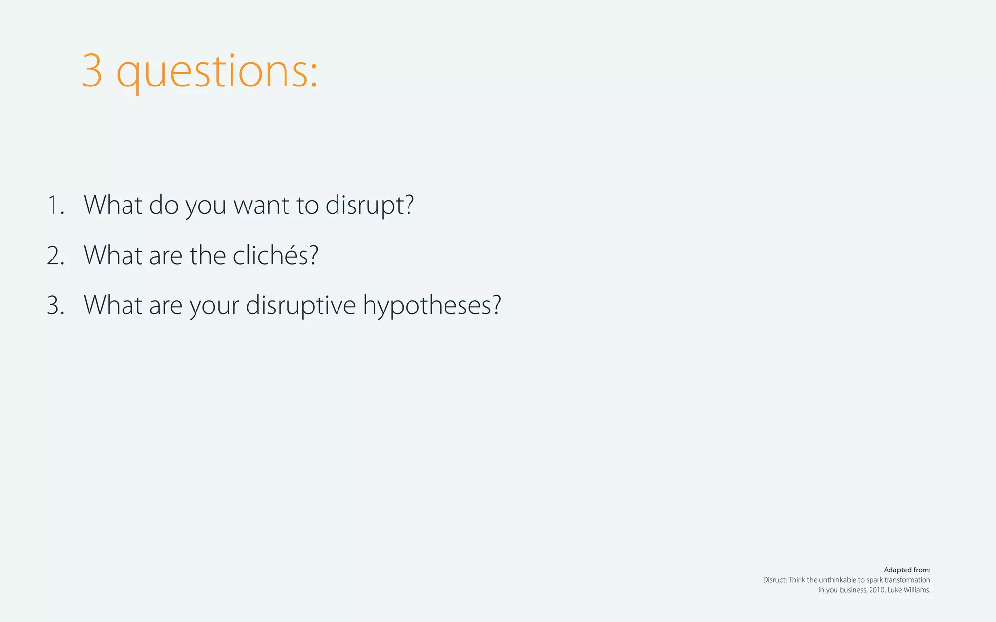 3 questions:
1. What do you want to disrupt?
2. What are the clichés?
3. What are your disruptive hypotheses?

Adapted from:
Disrupt: Think the unthinkable to spark transformation
in you business, 2010, Luke Williams.

 