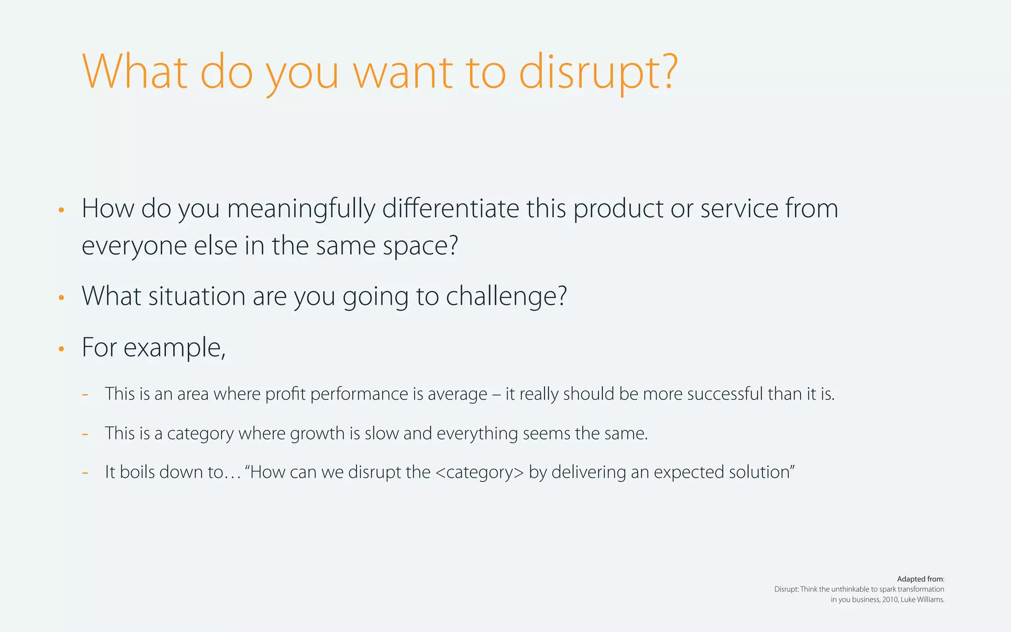 What do you want to disrupt?
• How do you meaningfully diﬀerentiate this product or service from
everyone else in the same space?
• What situation are you going to challenge?
• For example,
-

This is an area where proﬁt performance is average – it really should be more successful than it is.

-

This is a category where growth is slow and everything seems the same.

-

It boils down to… “How can we disrupt the <category> by delivering an expected solution”

Adapted from:
Disrupt: Think the unthinkable to spark transformation
in you business, 2010, Luke Williams.

 