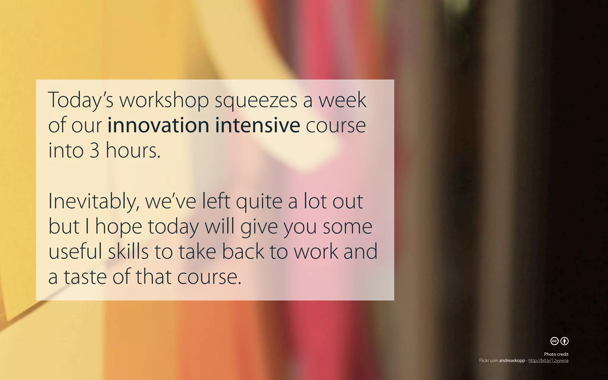 Today’s workshop squeezes a week
of our innovation intensive course
into 3 hours.
Inevitably, we’ve left quite a lot out
but I hope today will give you some
useful skills to take back to work and
a taste of that course.
🕅🕆
Photo credit
Flickr user andreaskopp - http://bit.ly/12yywna

 