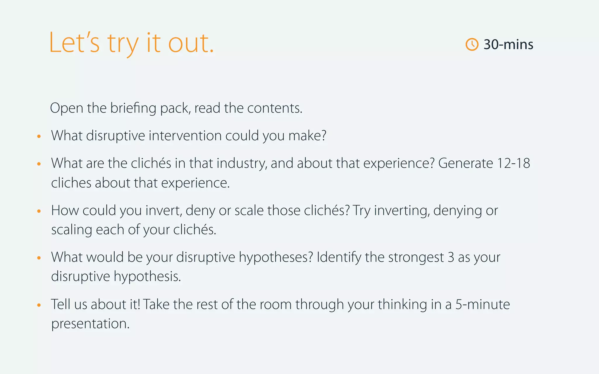 Let’s try it out.

🕔 30-mins

Open the brieﬁng pack, read the contents.

•
•

What disruptive intervention could you make?

•

How could you invert, deny or scale those clichés? Try inverting, denying or
scaling each of your clichés.

•

What would be your disruptive hypotheses? Identify the strongest 3 as your
disruptive hypothesis.

•

Tell us about it! Take the rest of the room through your thinking in a 5-minute
presentation.

What are the clichés in that industry, and about that experience? Generate 12-18
cliches about that experience.

 