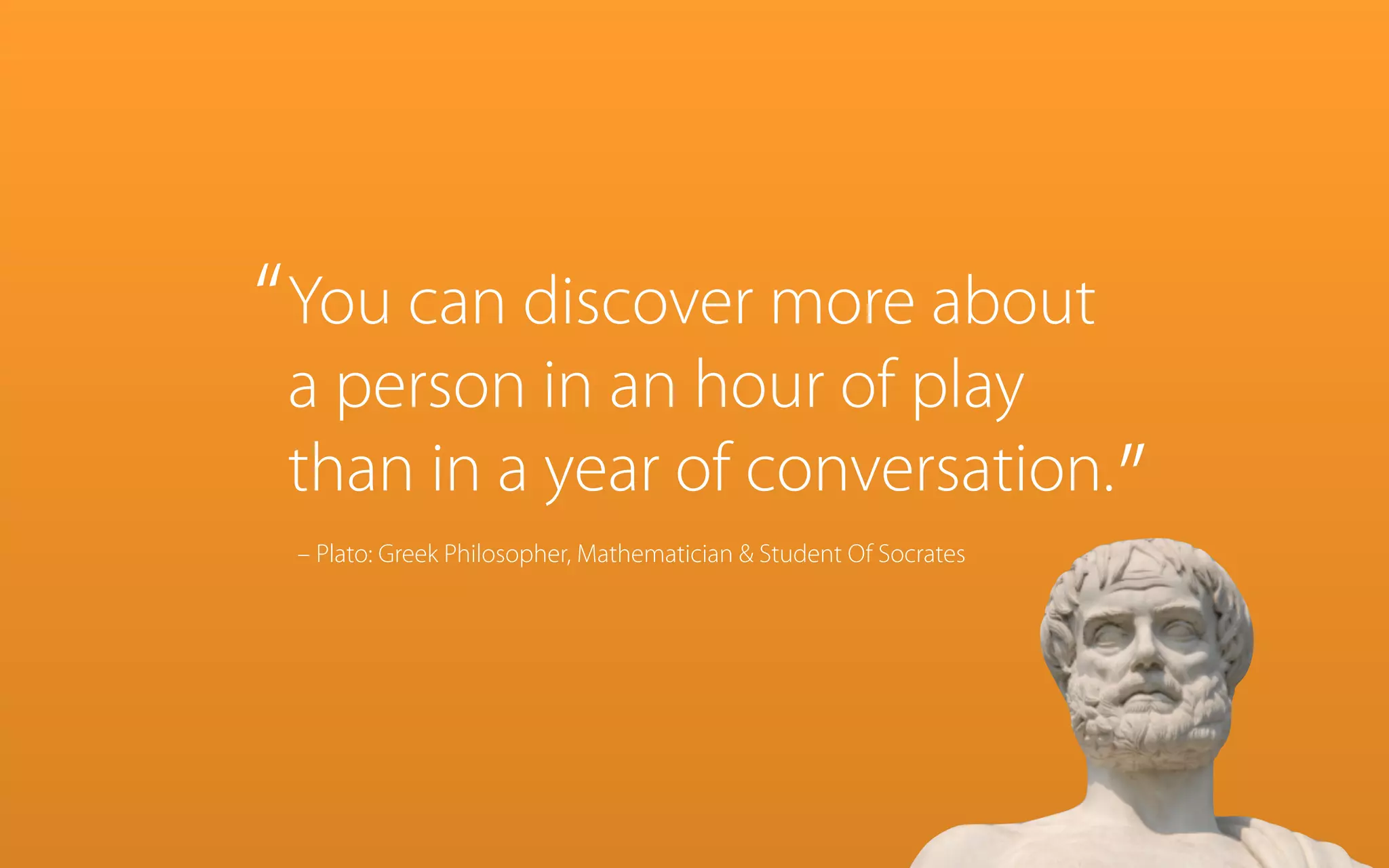 “ You can discover more about

a person in an hour of play
than in a year of conversation.”
– Plato: Greek Philosopher, Mathematician & Student Of Socrates

 