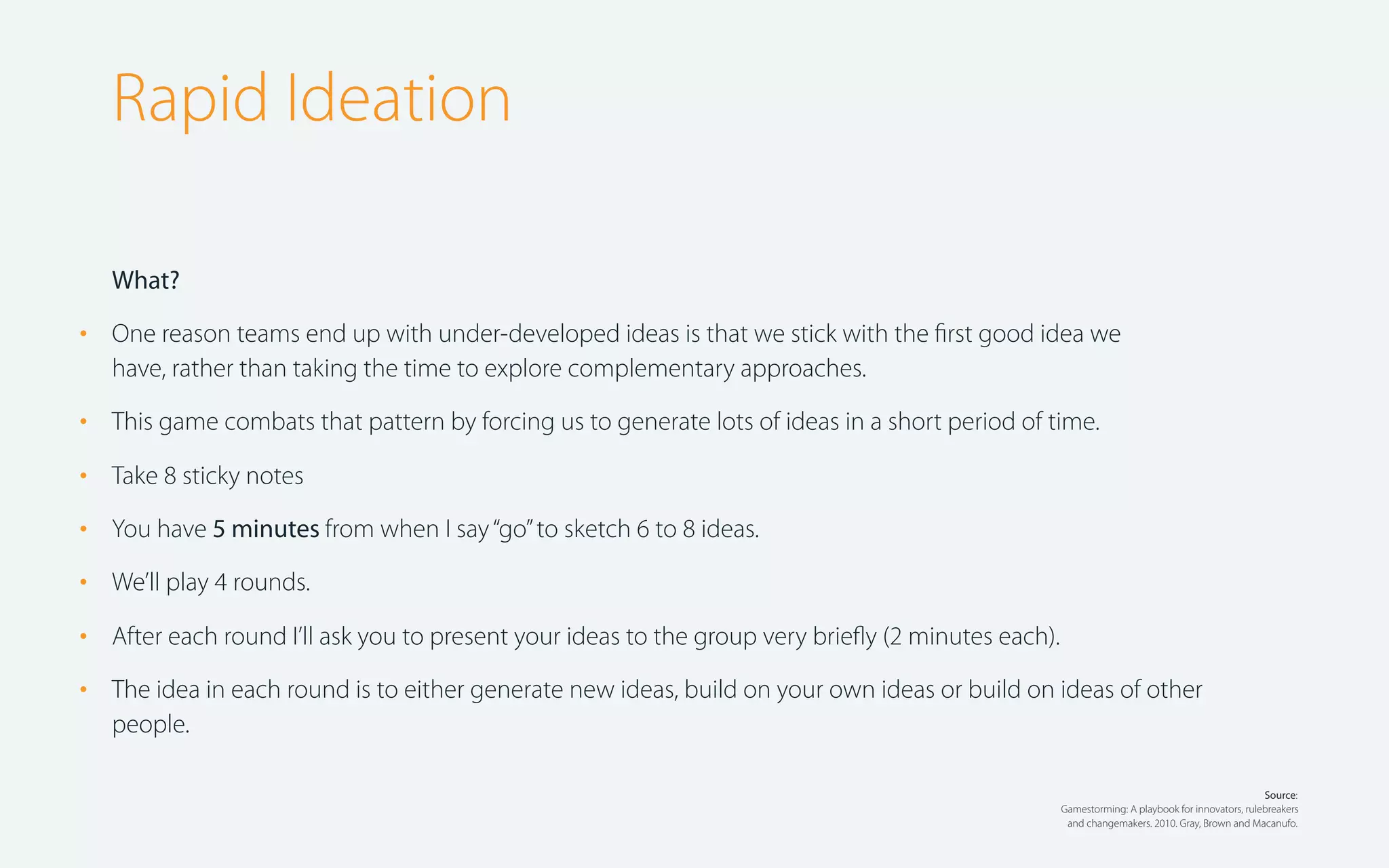 Rapid Ideation
What?

•

One reason teams end up with under-developed ideas is that we stick with the ﬁrst good idea we
have, rather than taking the time to explore complementary approaches.

•

This game combats that pattern by forcing us to generate lots of ideas in a short period of time.

•

Take 8 sticky notes

•

You have 5 minutes from when I say “go” to sketch 6 to 8 ideas.

•

We’ll play 4 rounds.

•

After each round I’ll ask you to present your ideas to the group very brieﬂy (2 minutes each).

•

The idea in each round is to either generate new ideas, build on your own ideas or build on ideas of other
people.
Source:
Gamestorming: A playbook for innovators, rulebreakers
and changemakers. 2010. Gray, Brown and Macanufo.

 