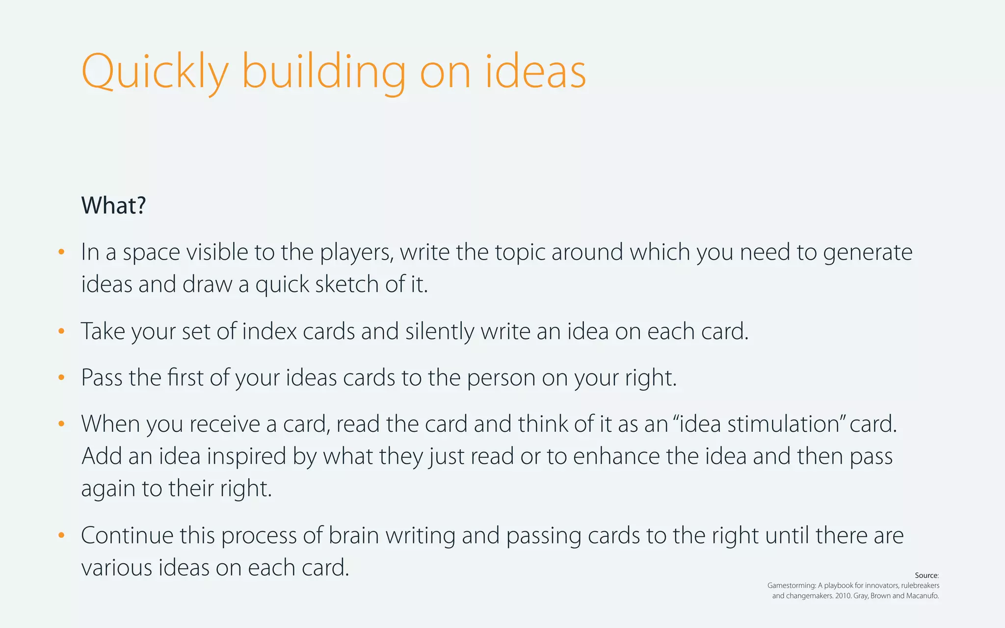 Quickly building on ideas
What?

•

In a space visible to the players, write the topic around which you need to generate
ideas and draw a quick sketch of it.

•
•
•

Take your set of index cards and silently write an idea on each card.

•

Continue this process of brain writing and passing cards to the right until there are
various ideas on each card.

Pass the ﬁrst of your ideas cards to the person on your right.
When you receive a card, read the card and think of it as an “idea stimulation” card.
Add an idea inspired by what they just read or to enhance the idea and then pass
again to their right.

Source:
Gamestorming: A playbook for innovators, rulebreakers
and changemakers. 2010. Gray, Brown and Macanufo.

 