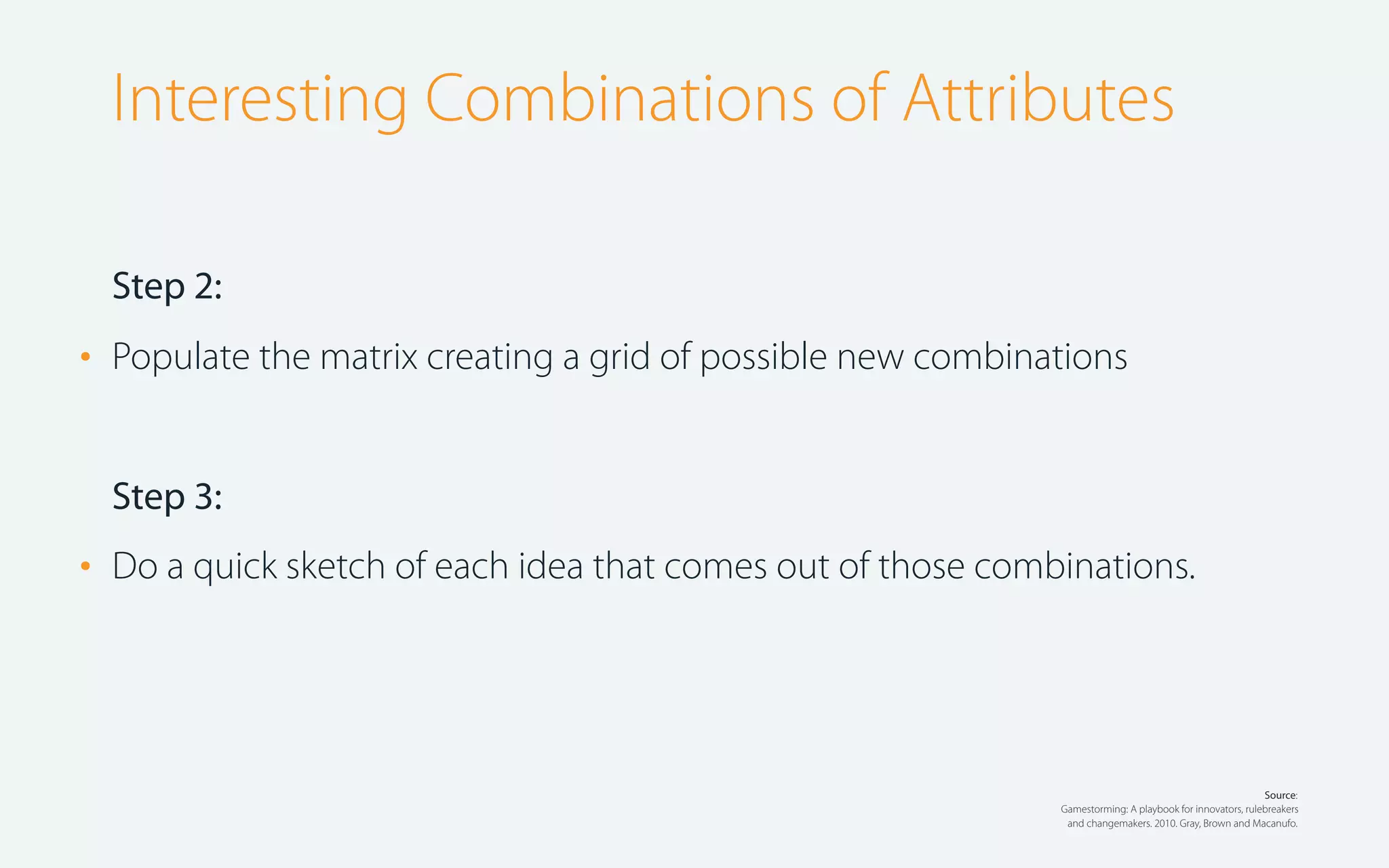 Interesting Combinations of Attributes
Step 2:

•

Populate the matrix creating a grid of possible new combinations

Step 3:

•

Do a quick sketch of each idea that comes out of those combinations.

Source:
Gamestorming: A playbook for innovators, rulebreakers
and changemakers. 2010. Gray, Brown and Macanufo.

 