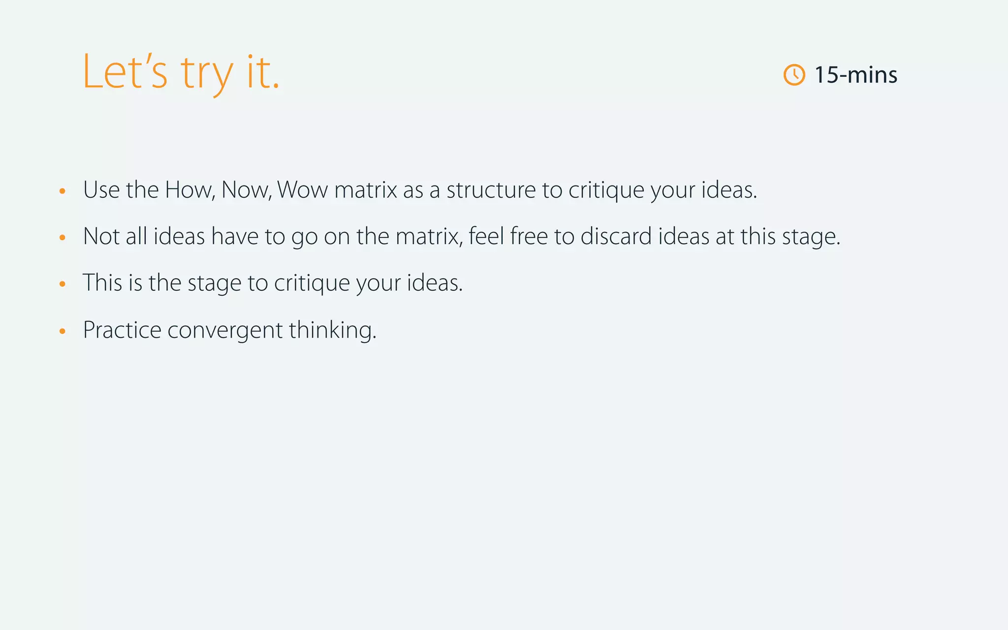 Let’s try it.
•
•
•
•

🕔 15-mins

Use the How, Now, Wow matrix as a structure to critique your ideas.
Not all ideas have to go on the matrix, feel free to discard ideas at this stage.
This is the stage to critique your ideas.
Practice convergent thinking.

 
