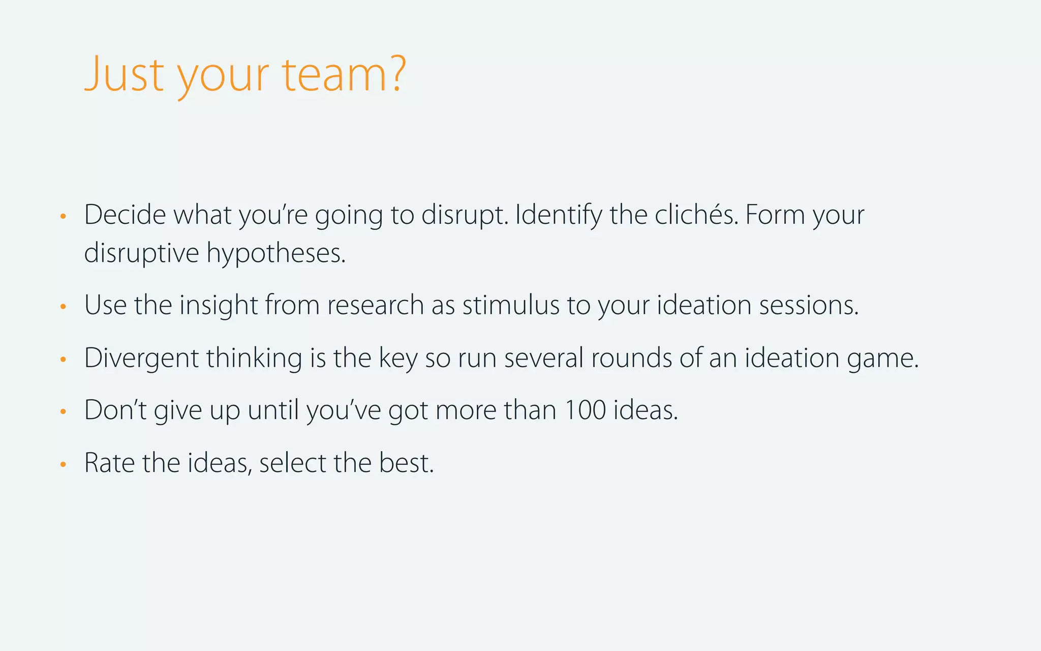 Just your team?
• Decide what you’re going to disrupt. Identify the clichés. Form your
disruptive hypotheses.
• Use the insight from research as stimulus to your ideation sessions.
• Divergent thinking is the key so run several rounds of an ideation game.
• Don’t give up until you’ve got more than 100 ideas.
• Rate the ideas, select the best.

 