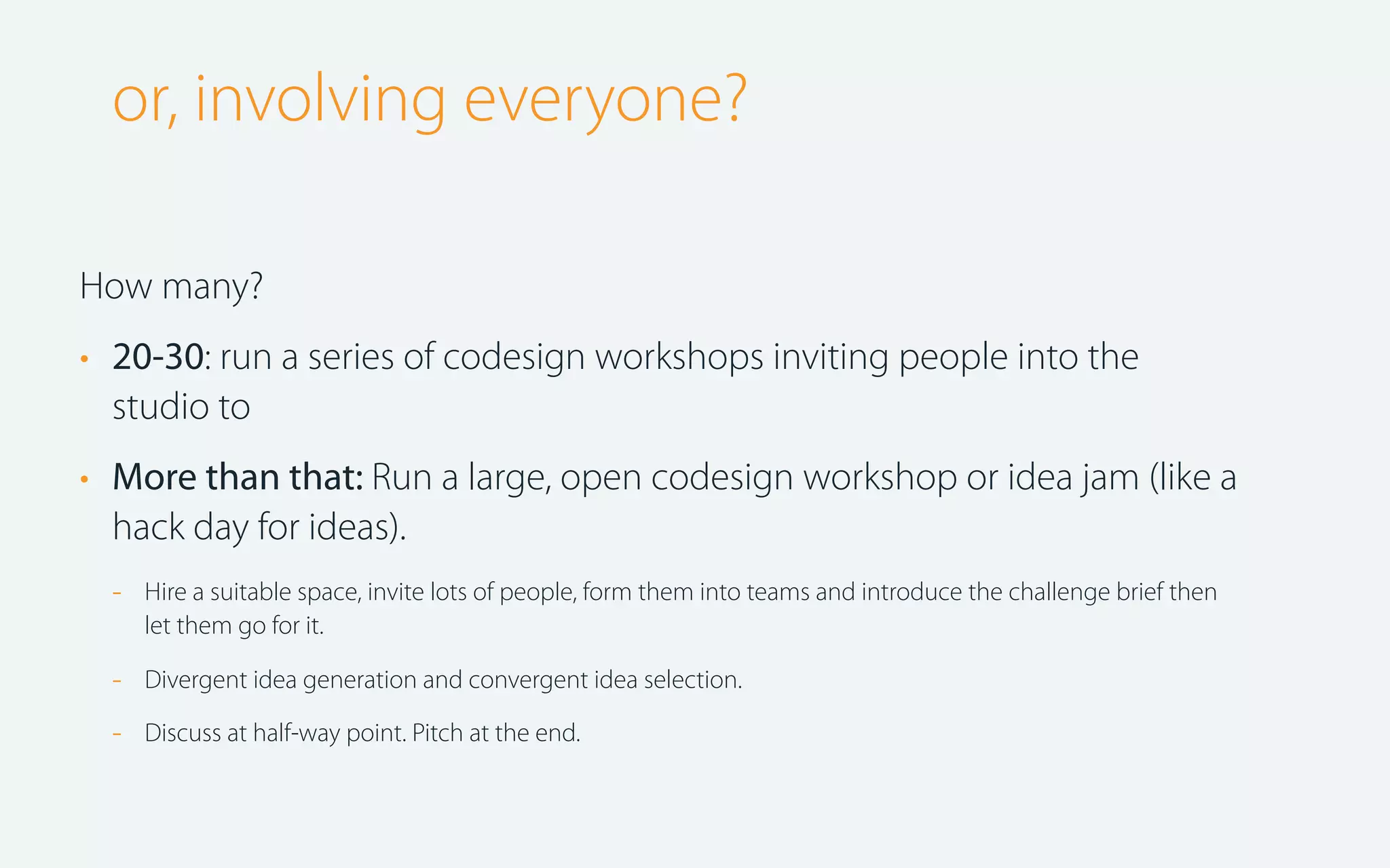 or, involving everyone?
How many?
• 20-30: run a series of codesign workshops inviting people into the
studio to
• More than that: Run a large, open codesign workshop or idea jam (like a
hack day for ideas).
-

Hire a suitable space, invite lots of people, form them into teams and introduce the challenge brief then
let them go for it.

-

Divergent idea generation and convergent idea selection.

-

Discuss at half-way point. Pitch at the end.

 