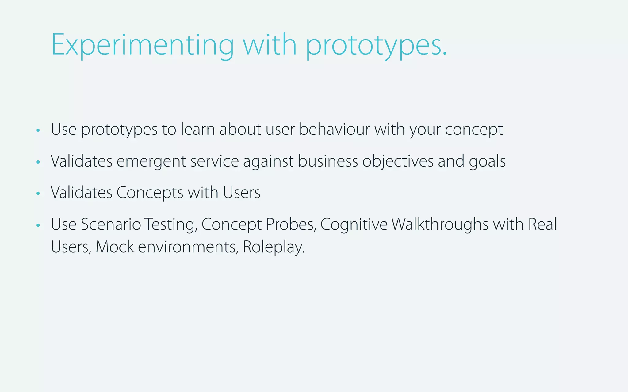 Experimenting with prototypes.
• Use prototypes to learn about user behaviour with your concept
• Validates emergent service against business objectives and goals
• Validates Concepts with Users
• Use Scenario Testing, Concept Probes, Cognitive Walkthroughs with Real
Users, Mock environments, Roleplay.

 