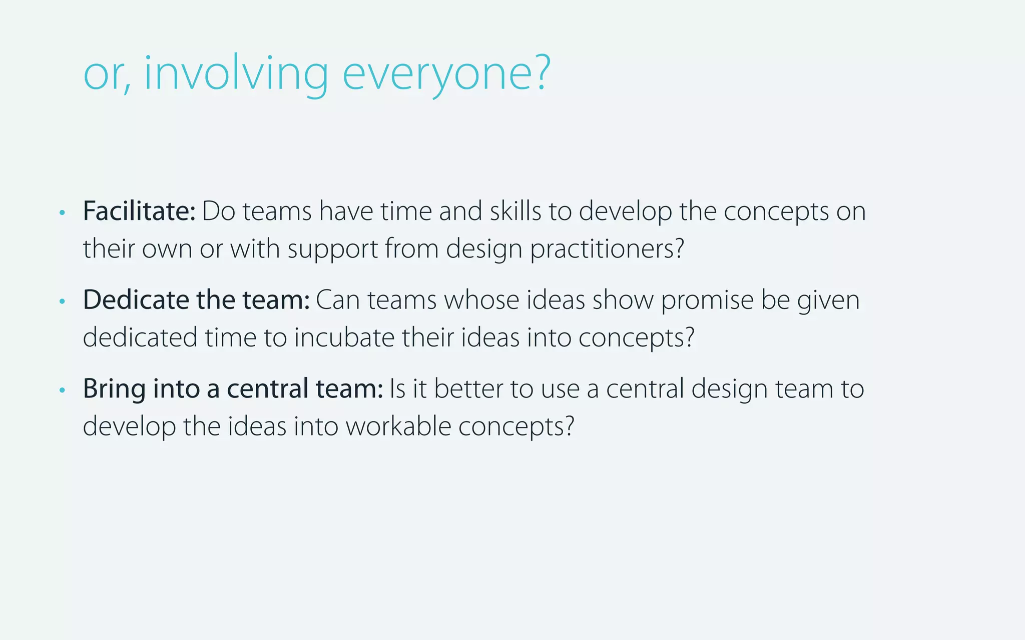 or, involving everyone?
• Facilitate: Do teams have time and skills to develop the concepts on
their own or with support from design practitioners?
• Dedicate the team: Can teams whose ideas show promise be given
dedicated time to incubate their ideas into concepts?
• Bring into a central team: Is it better to use a central design team to
develop the ideas into workable concepts?

 