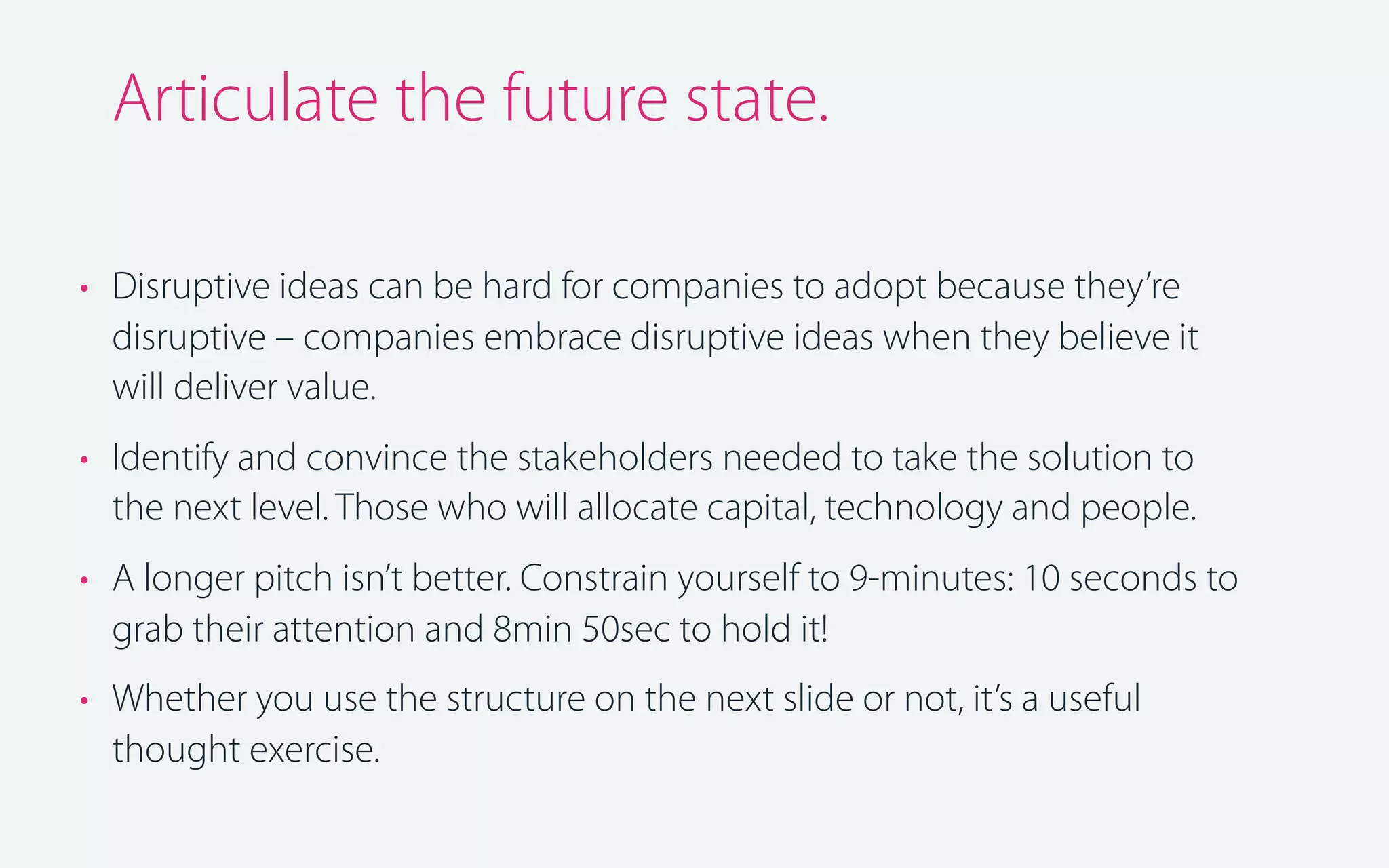 Articulate the future state.
• Disruptive ideas can be hard for companies to adopt because they’re
disruptive – companies embrace disruptive ideas when they believe it
will deliver value.
• Identify and convince the stakeholders needed to take the solution to
the next level. Those who will allocate capital, technology and people.
• A longer pitch isn’t better. Constrain yourself to 9-minutes: 10 seconds to
grab their attention and 8min 50sec to hold it!
• Whether you use the structure on the next slide or not, it’s a useful
thought exercise.

 