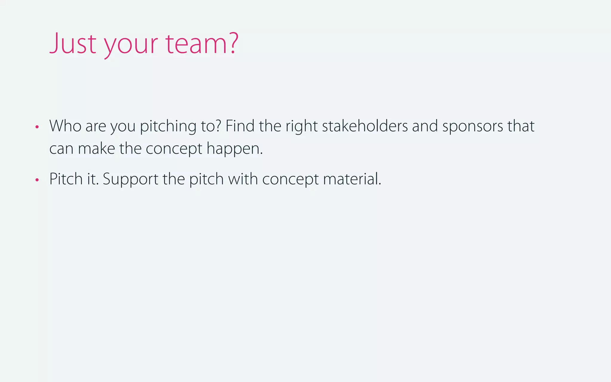 Just your team?
• Who are you pitching to? Find the right stakeholders and sponsors that
can make the concept happen.
• Pitch it. Support the pitch with concept material.

 