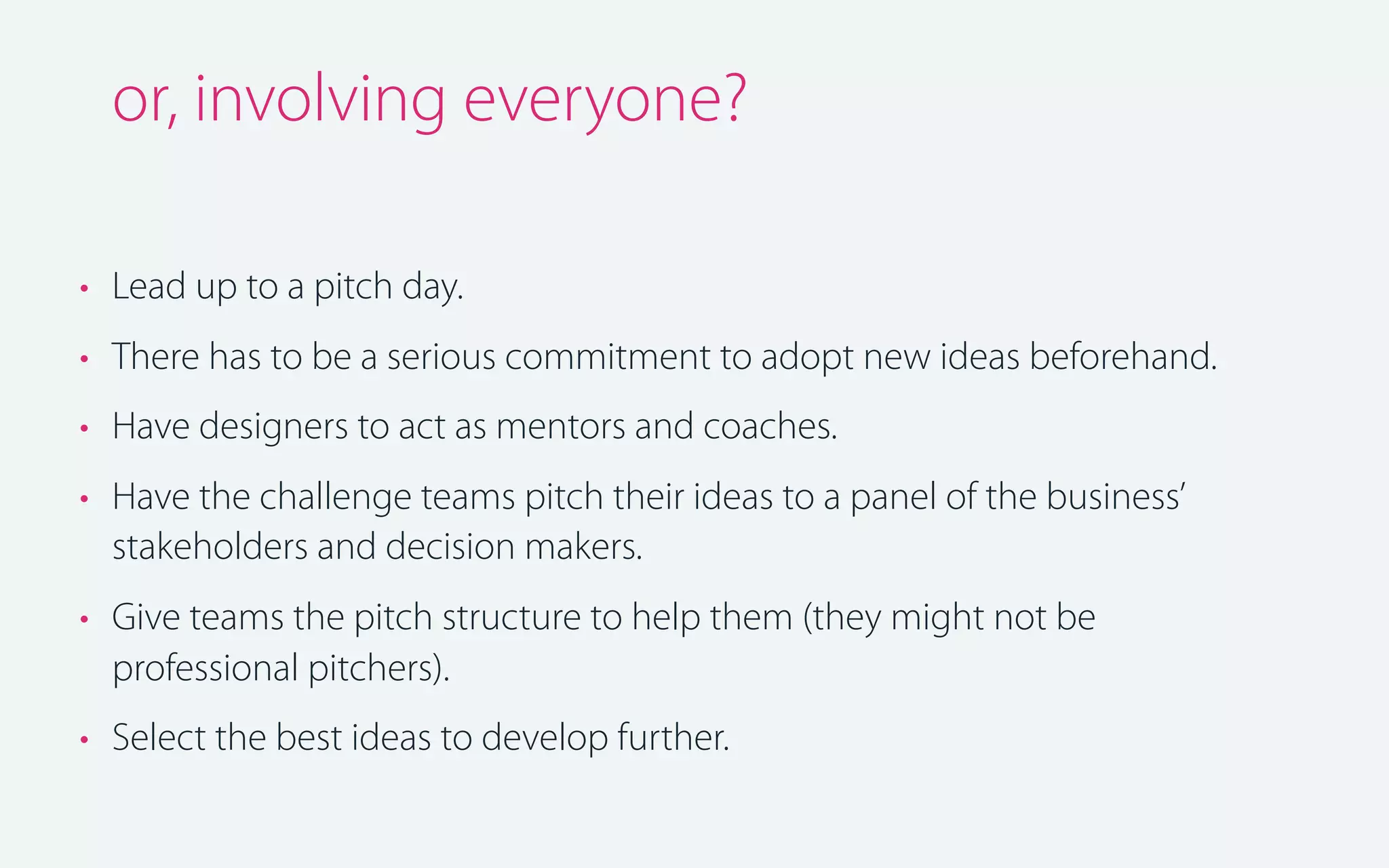 or, involving everyone?
• Lead up to a pitch day.
• There has to be a serious commitment to adopt new ideas beforehand.
• Have designers to act as mentors and coaches.
• Have the challenge teams pitch their ideas to a panel of the business’
stakeholders and decision makers.
• Give teams the pitch structure to help them (they might not be
professional pitchers).
• Select the best ideas to develop further.

 